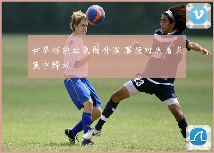 世界杯热血氛围升温 赛场对决看点集中释放