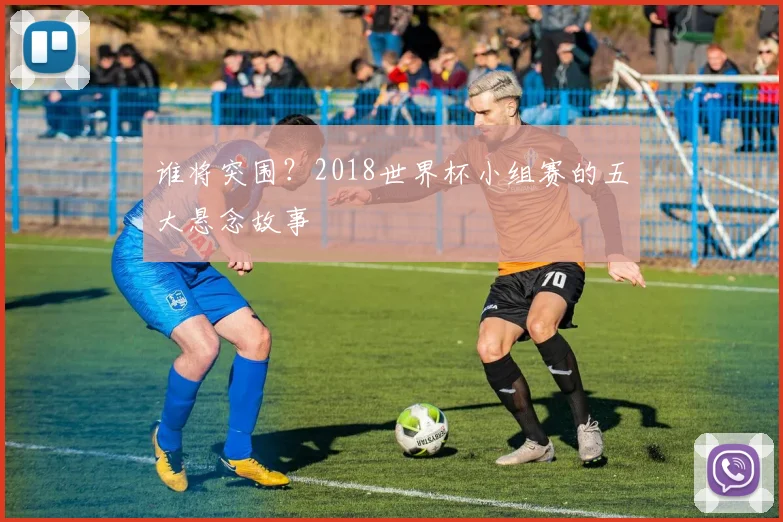 谁将突围？2018世界杯小组赛的五大悬念故事