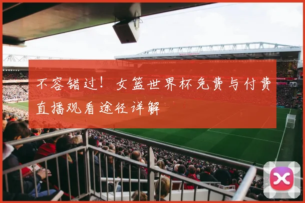 不容错过!女篮世界杯免费与付费直播观看途径详解