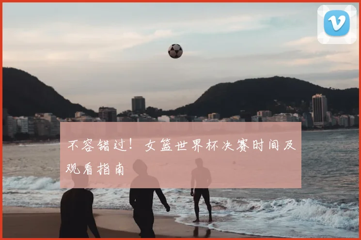 不容错过！女篮世界杯决赛时间及观看指南