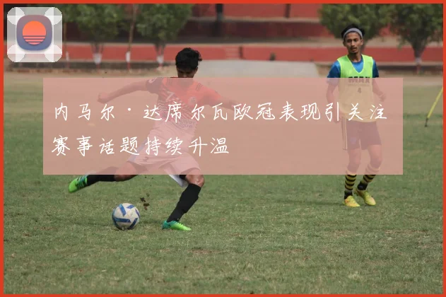 内马尔·达席尔瓦欧冠表现引关注 赛事话题持续升温