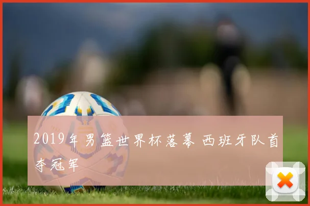 2019年男篮世界杯落幕 西班牙队首夺冠军