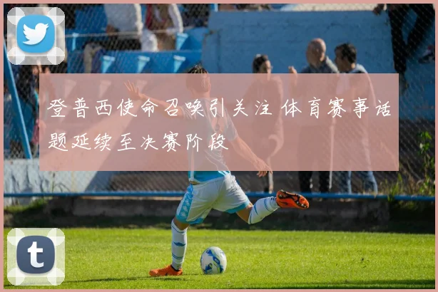 登普西使命召唤引关注 体育赛事话题延续至决赛阶段