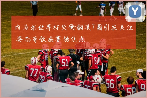 内马尔世界杯失衡翻滚7圈引发关注 姿态夸张成赛场焦点