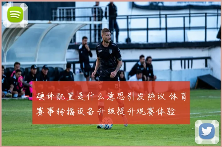 硬件配置是什么意思引发热议 体育赛事转播设备升级提升观赛体验