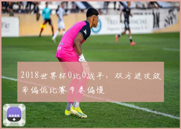 2018世界杯0比0战平,双方进攻效率偏低比赛节奏偏慢