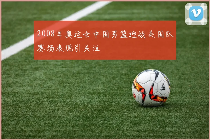 2008年奥运会中国男篮迎战美国队赛场表现引关注