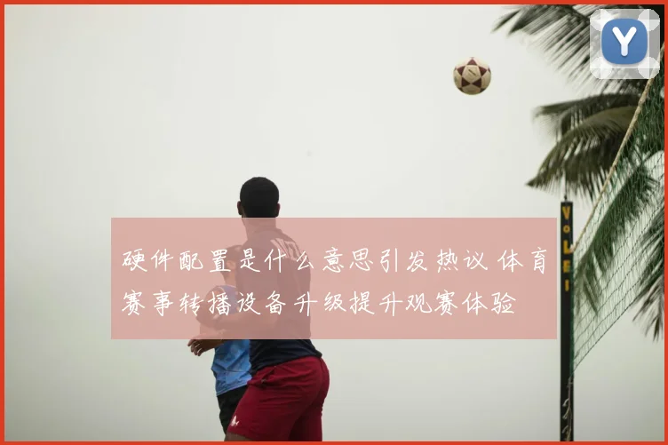 硬件配置是什么意思引发热议 体育赛事转播设备升级提升观赛体验