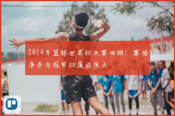 2014年篮球世界杯决赛回顾：赛场争夺与冠军归属成焦点