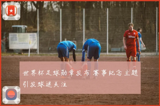 世界杯足球勋章发布 赛事纪念主题引发球迷关注
