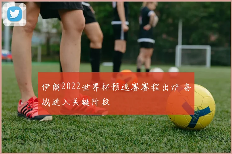 伊朗2022世界杯预选赛赛程出炉 备战进入关键阶段
