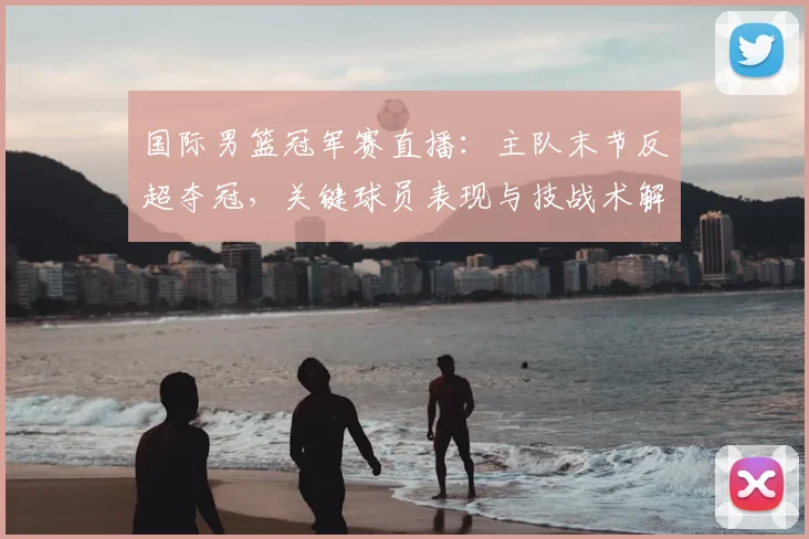 国际男篮冠军赛直播:主队末节反超夺冠,关键球员表现与技战术解读