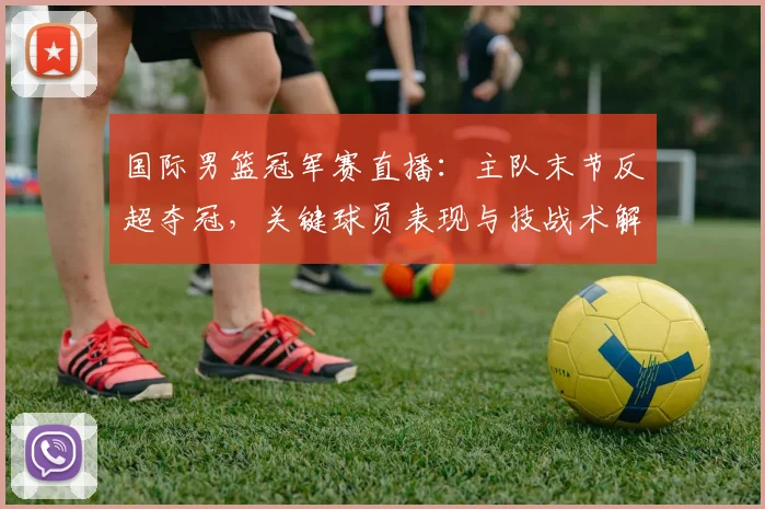 国际男篮冠军赛直播：主队末节反超夺冠，关键球员表现与技战术解读