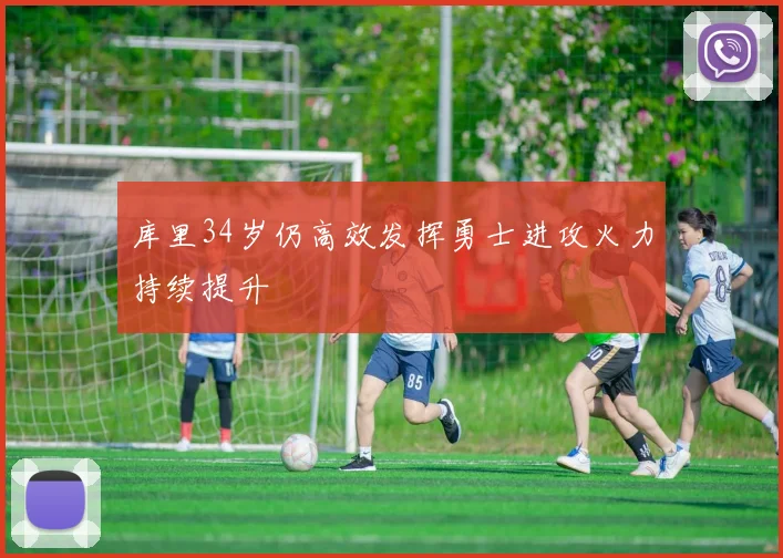 库里34岁仍高效发挥勇士进攻火力持续提升