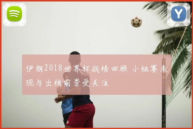 伊朗2018世界杯战绩回顾 小组赛表现与出线前景受关注