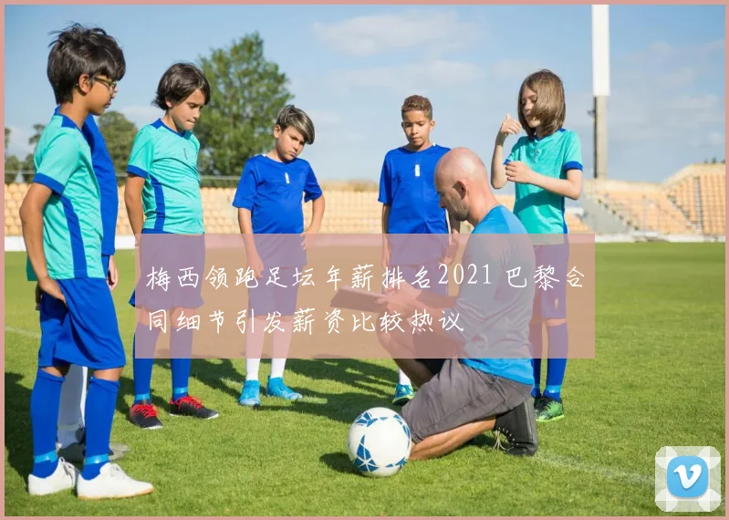 梅西领跑足坛年薪排名2021 巴黎合同细节引发薪资比较热议