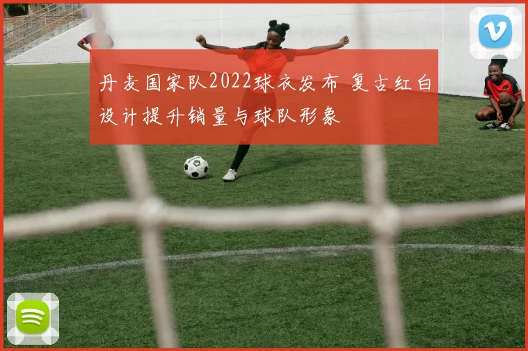 丹麦国家队2022球衣发布 复古红白设计提升销量与球队形象
