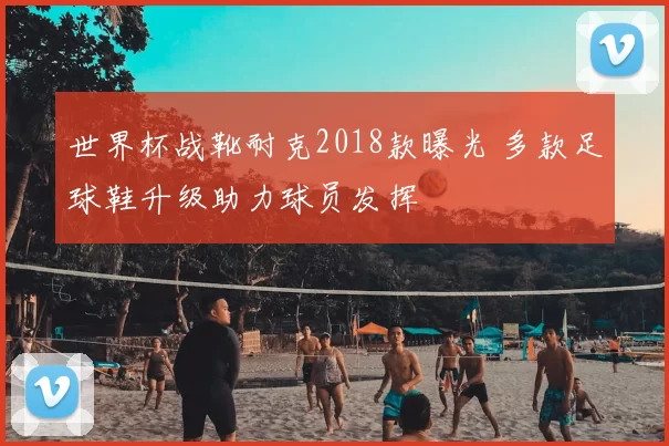 世界杯战靴耐克2018款曝光 多款足球鞋升级助力球员发挥