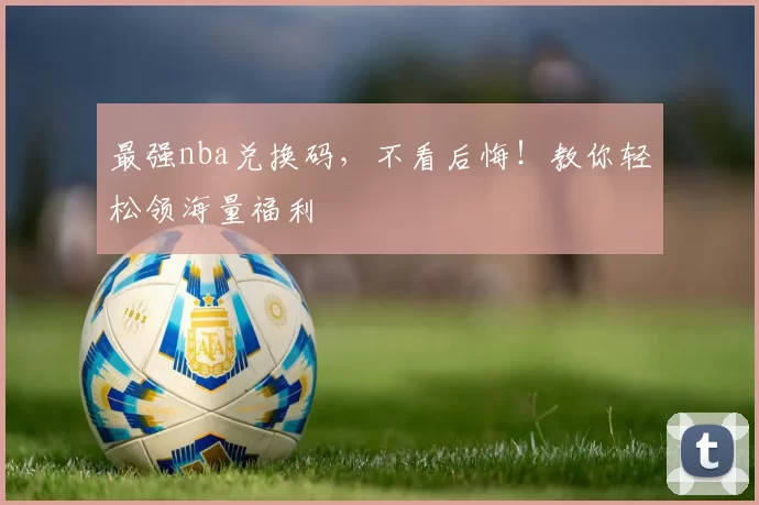 最强nba兑换码，不看后悔！教你轻松领海量福利