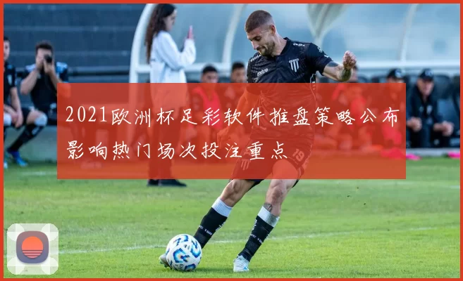 2021欧洲杯足彩软件推盘策略公布影响热门场次投注重点