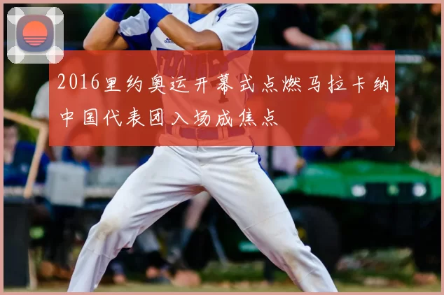 2016里约奥运开幕式点燃马拉卡纳中国代表团入场成焦点