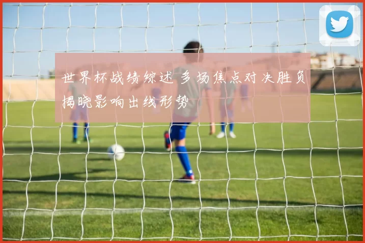 世界杯战绩综述 多场焦点对决胜负揭晓影响出线形势