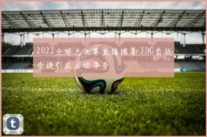 2022全球总决赛直播揭幕 JDG首战告捷引发后续争夺
