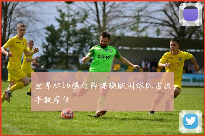 世界杯16强对阵揭晓欧洲球队占据半数席位