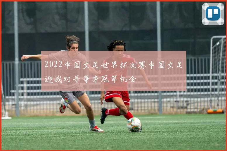 2022中国女足世界杯决赛中国女足迎战对手争夺冠军机会