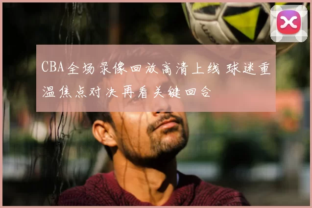 CBA全场录像回放高清上线 球迷重温焦点对决再看关键回合