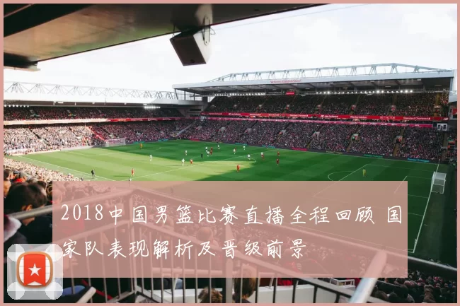 2018中国男篮比赛直播全程回顾 国家队表现解析及晋级前景