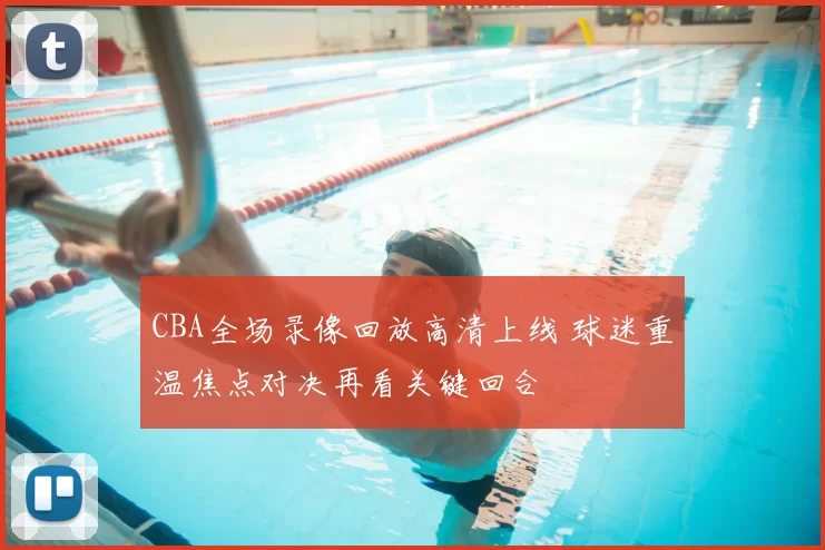 CBA全场录像回放高清上线 球迷重温焦点对决再看关键回合