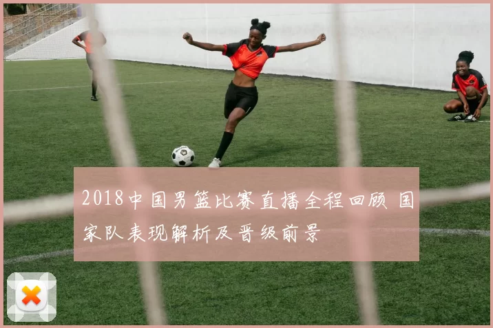 2018中国男篮比赛直播全程回顾 国家队表现解析及晋级前景