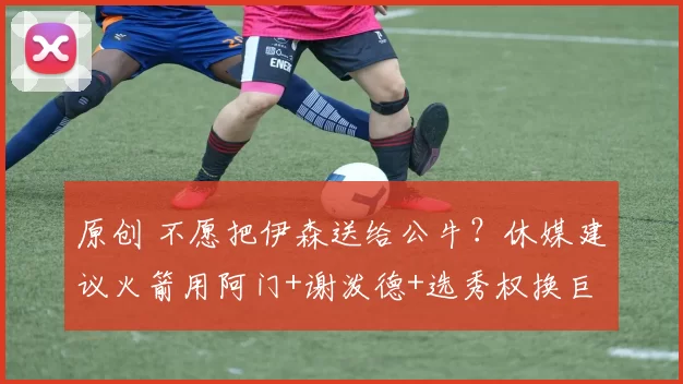 原创 不愿把伊森送给公牛?休媒建议火箭用阿门+谢泼德+选秀权换巨星