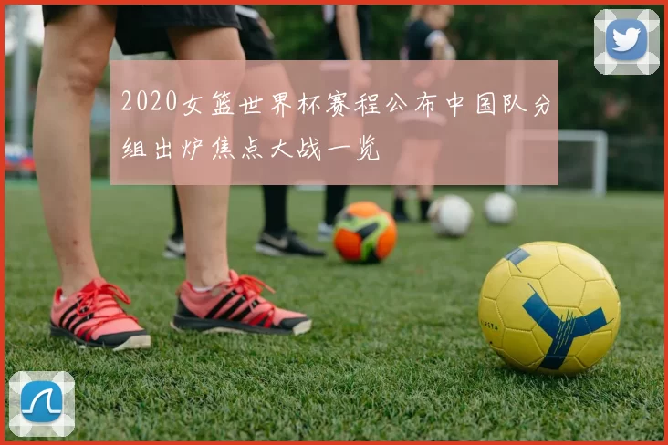 2020女篮世界杯赛程公布中国队分组出炉焦点大战一览