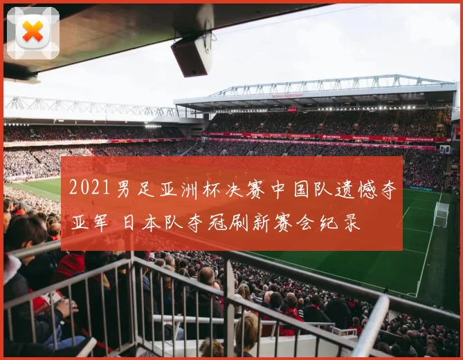 2021男足亚洲杯决赛中国队遗憾夺亚军 日本队夺冠刷新赛会纪录