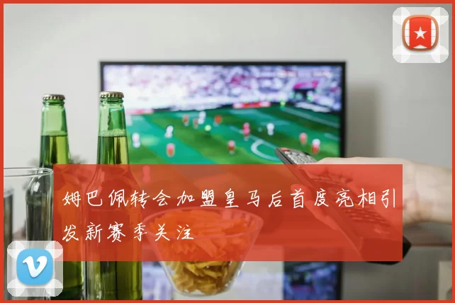 姆巴佩转会加盟皇马后首度亮相引发新赛季关注