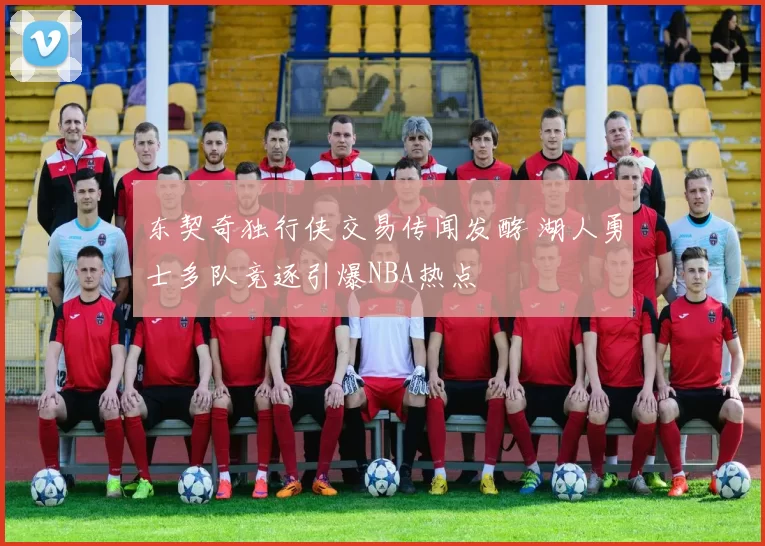 东契奇独行侠交易传闻发酵 湖人勇士多队竞逐引爆NBA热点