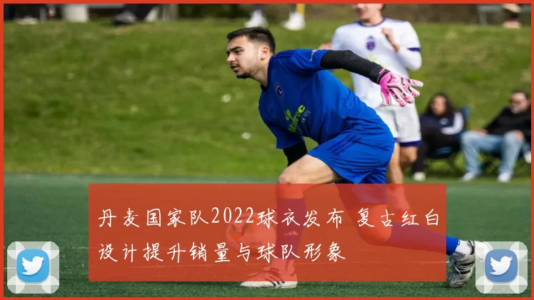 丹麦国家队2022球衣发布 复古红白设计提升销量与球队形象