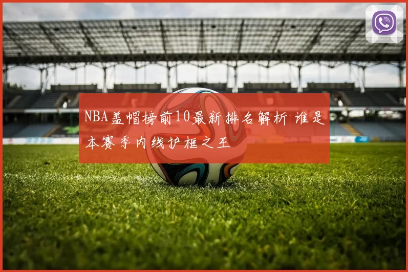 NBA盖帽榜前10最新排名解析 谁是本赛季内线护框之王