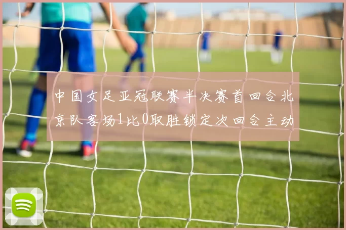 中国女足亚冠联赛半决赛首回合北京队客场1比0取胜锁定次回合主动权