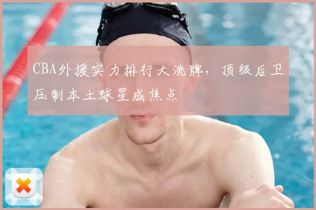 CBA外援实力排行大洗牌，顶级后卫压制本土球星成焦点