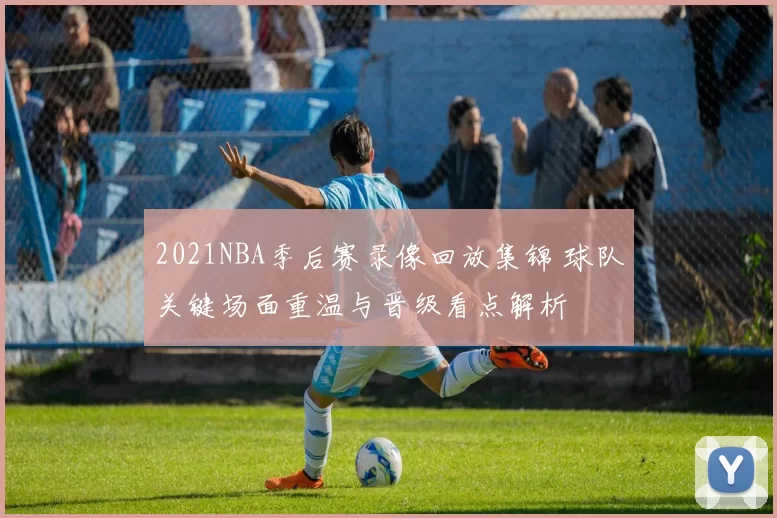 2021NBA季后赛录像回放集锦 球队关键场面重温与晋级看点解析
