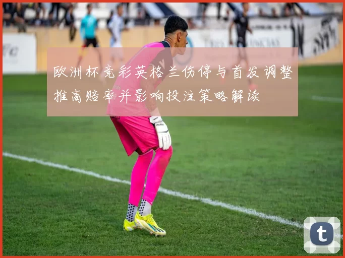 欧洲杯竞彩英格兰伤停与首发调整推高赔率并影响投注策略解读