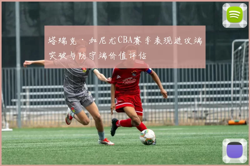 塔瑞克·加尼尤CBA赛季表现进攻端突破与防守端价值评估