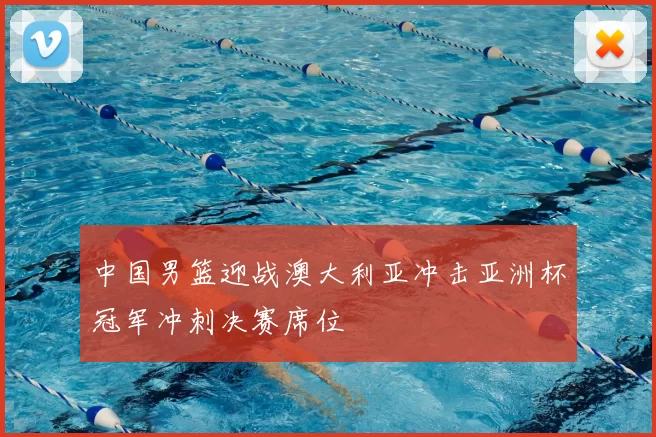 中国男篮迎战澳大利亚冲击亚洲杯冠军冲刺决赛席位