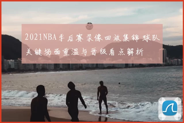 2021NBA季后赛录像回放集锦 球队关键场面重温与晋级看点解析