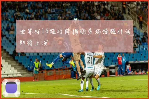 世界杯16强对阵揭晓多场强强对话即将上演