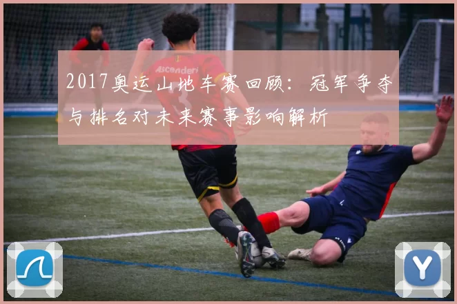 2017奥运山地车赛回顾：冠军争夺与排名对未来赛事影响解析