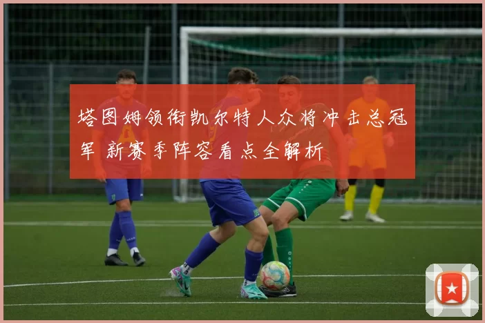 塔图姆领衔凯尔特人众将冲击总冠军 新赛季阵容看点全解析